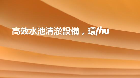 高效水池清淤設備，環(huán)保清潔新選擇！